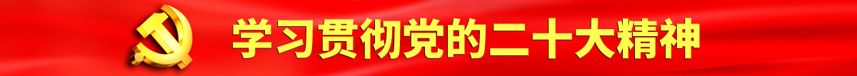 巨屌插逼又大又粗免费进入认真学习贯彻落实党的二十大会议精神